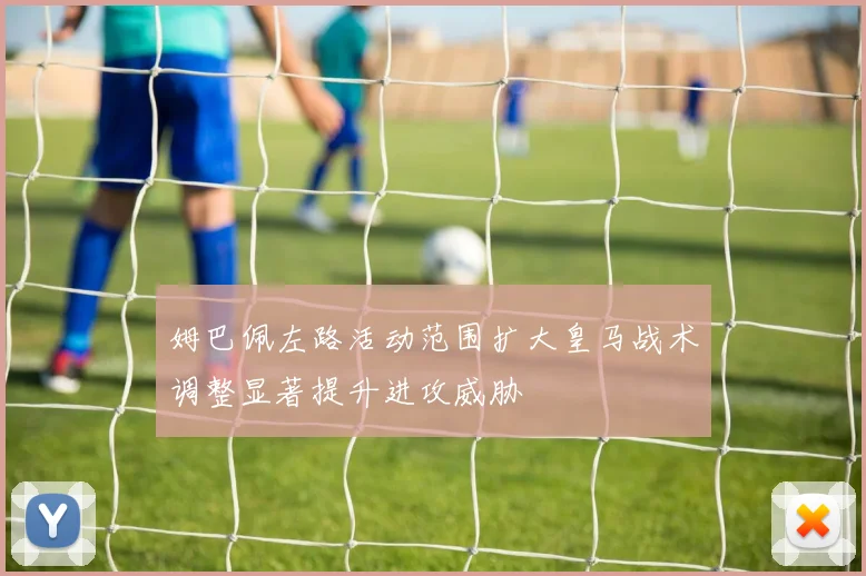 姆巴佩左路活动范围扩大皇马战术调整显著提升进攻威胁