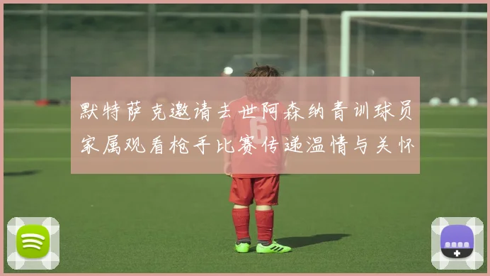 默特萨克邀请去世阿森纳青训球员家属观看枪手比赛传递温情与关怀