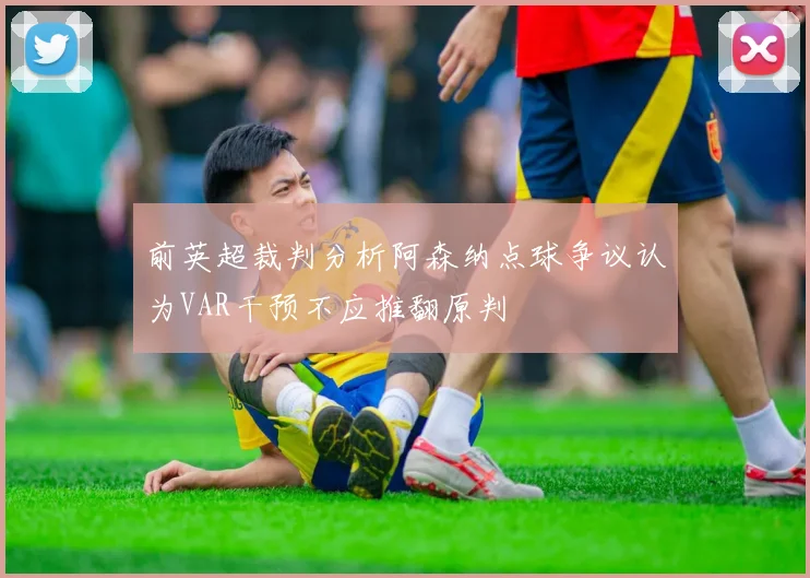 前英超裁判分析阿森纳点球争议认为VAR干预不应推翻原判
