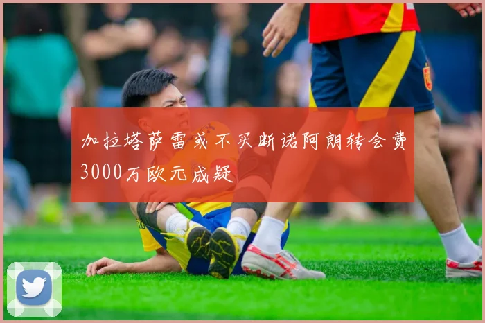 加拉塔萨雷或不买断诺阿朗转会费3000万欧元成疑