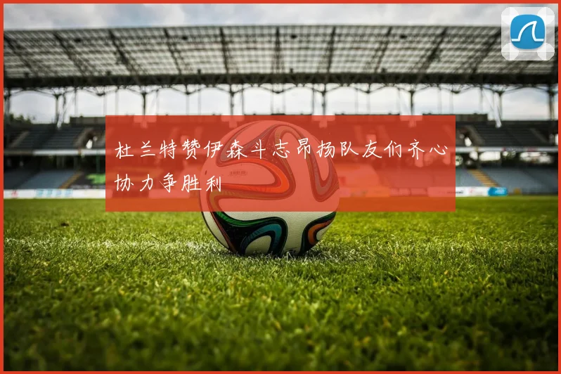 杜兰特赞伊森斗志昂扬队友们齐心协力争胜利