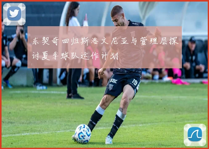 东契奇回归斯洛文尼亚与管理层探讨夏季球队运作计划