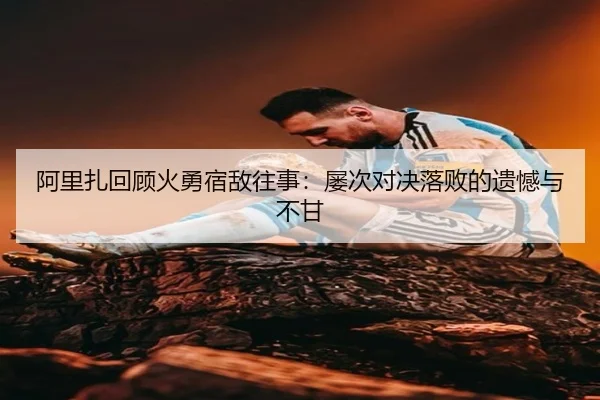 阿里扎回顾火勇宿敌往事：屡次对决落败的遗憾与不甘