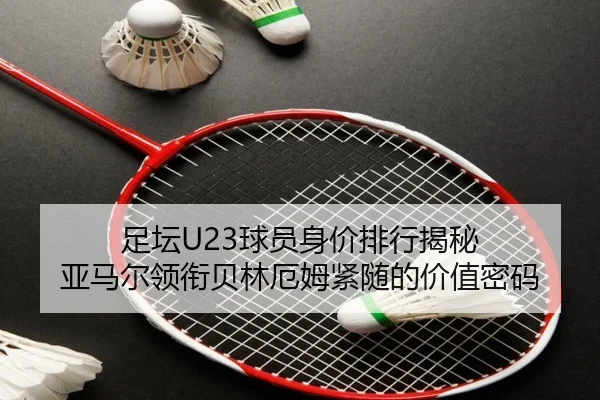 足坛U23球员身价排行揭秘 亚马尔领衔贝林厄姆紧随的价值密码