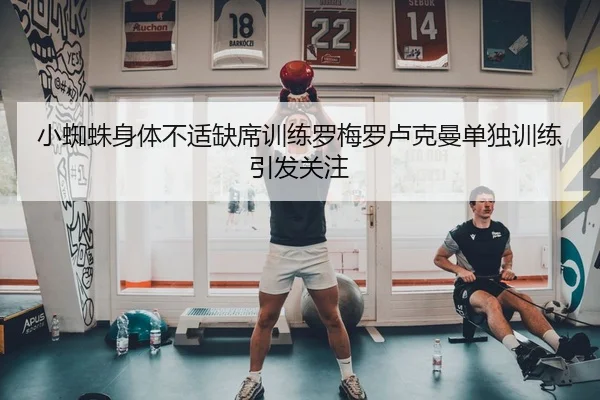 小蜘蛛身体不适缺席训练罗梅罗卢克曼单独训练引发关注