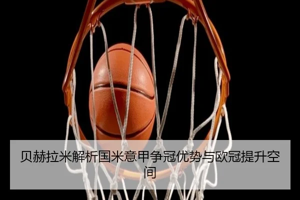 贝赫拉米解析国米意甲争冠优势与欧冠提升空间